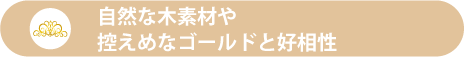 自然な木素材や控えめなゴールドと好相性