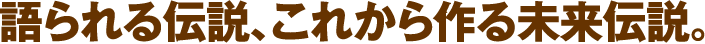 語られる伝説、これから作る未来伝説。